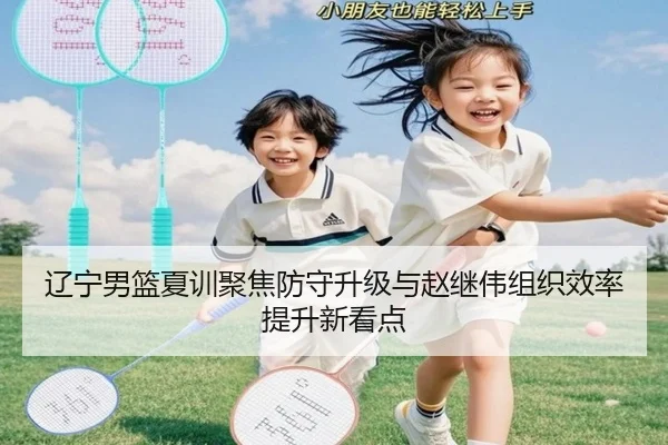 辽宁男篮夏训聚焦防守升级与赵继伟组织效率提升新看点（Bobsports）