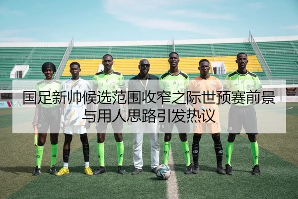 国足新帅候选范围收窄之际世预赛前景与用人思路引发热议（Bobsports）